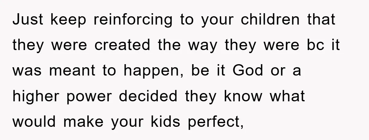 Just keep reinforcing to your children that they were created the way they were bc it was meant to happen, be it God or a higher power decided they know...