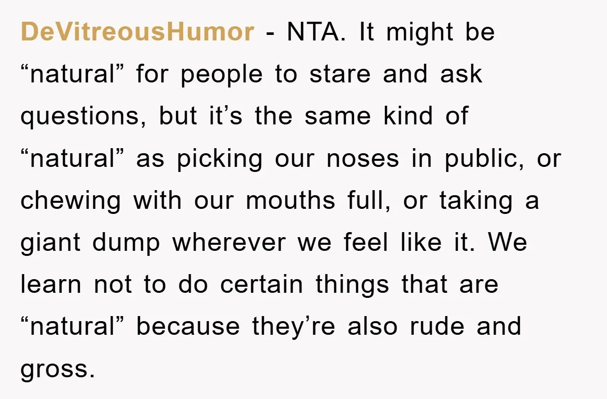 DeVitreousHumor − NTA. It might be “natural” for people to stare and ask questions, but it’s the same kind of “natural” as picking our noses in public, or chewing with...