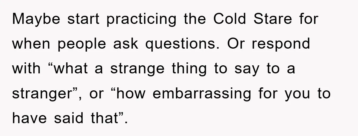 Maybe start practicing the Cold Stare for when people ask questions. Or respond with “what a strange thing to say to a stranger”, or “how embarrassing for you to have...