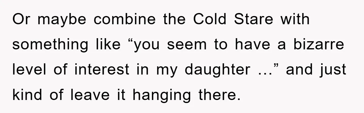 Or maybe combine the Cold Stare with something like “you seem to have a bizarre level of interest in my daughter …” and just kind of leave it hanging there.