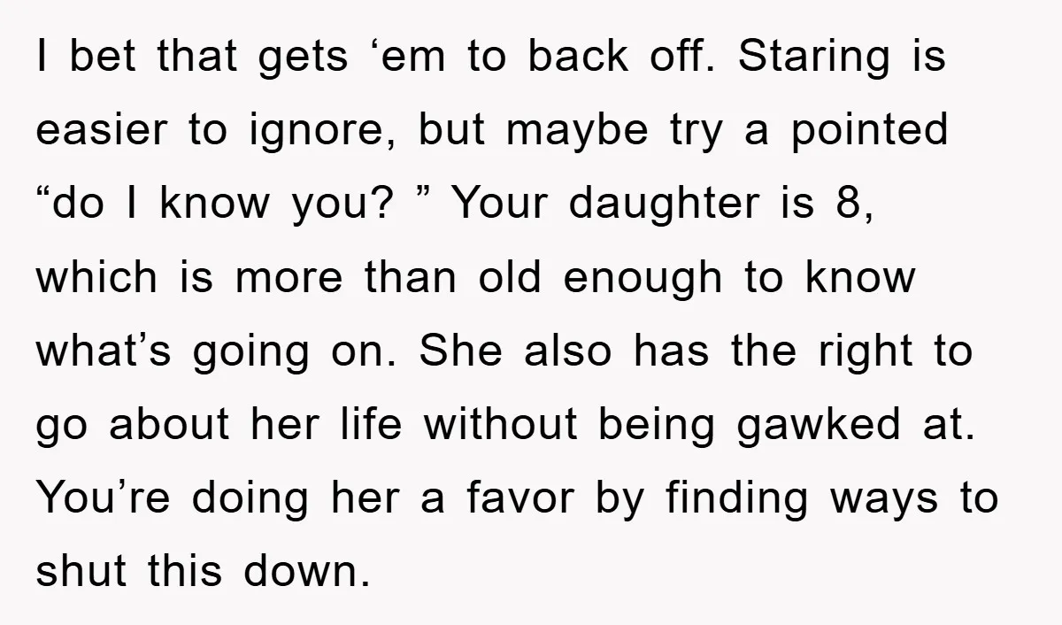I bet that gets ‘em to back off. Staring is easier to ignore, but maybe try a pointed “do I know you? ” Your daughter is 8, which is more...