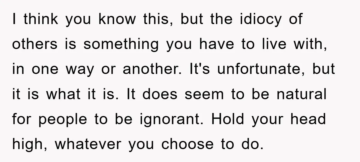 I think you know this, but the idiocy of others is something you have to live with, in one way or another. It's unfortunate, but it is what it is....