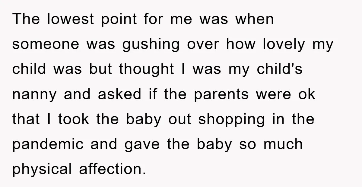 The lowest point for me was when someone was gushing over how lovely my child was but thought I was my child's nanny and asked if the parents were ok...