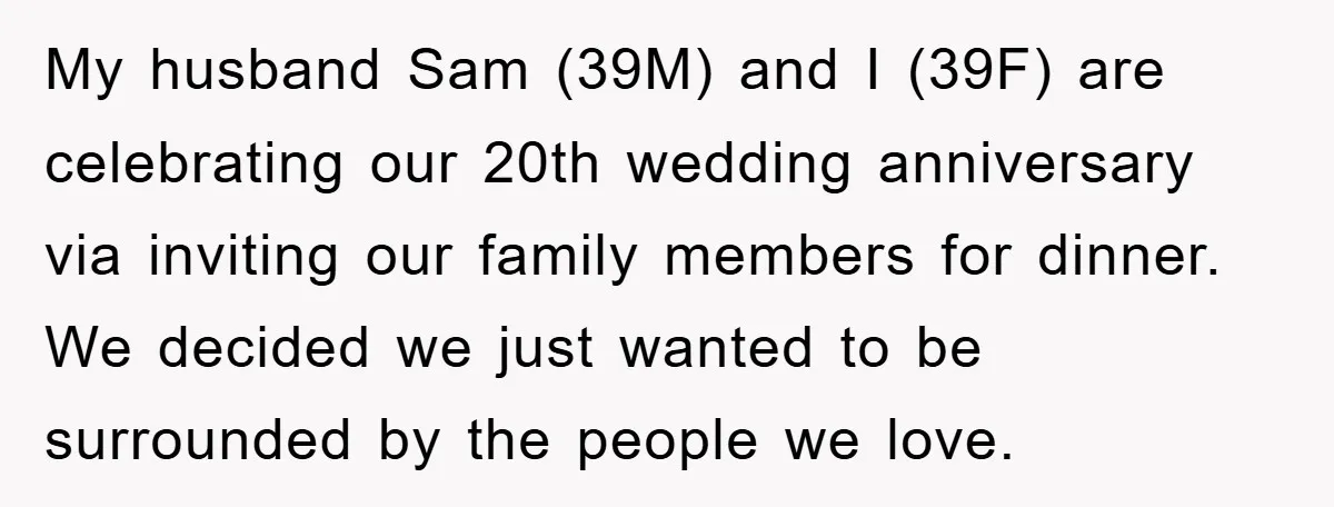 My husband Sam (39M) and I (39F) are celebrating our 20th wedding anniversary via inviting our family members for dinner. We decided we just wanted to be surrounded by the...