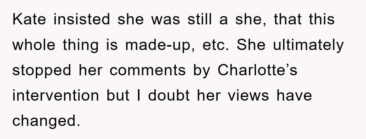 Kate insisted she was still a she, that this whole thing is made-up, etc. She ultimately stopped her comments by Charlotte’s intervention but I doubt her views have changed.