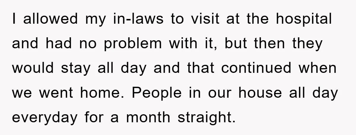 I allowed my in-laws to visit at the hospital and had no problem with it, but then they would stay all day and that continued when we went home. People...