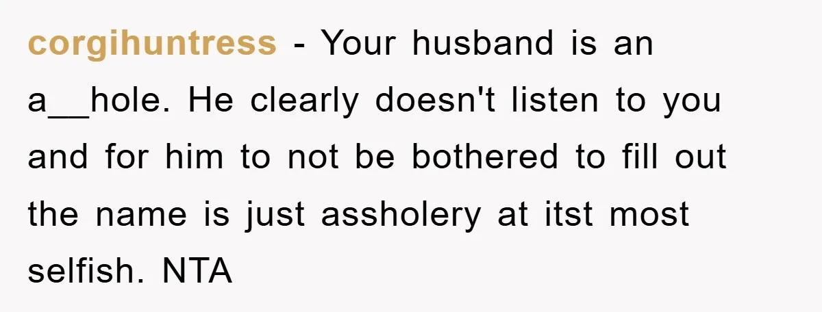 corgihuntress - Your husband is an a__hole. He clearly doesn't listen to you and for him to not be bothered to fill out the name is just assholery at itst...