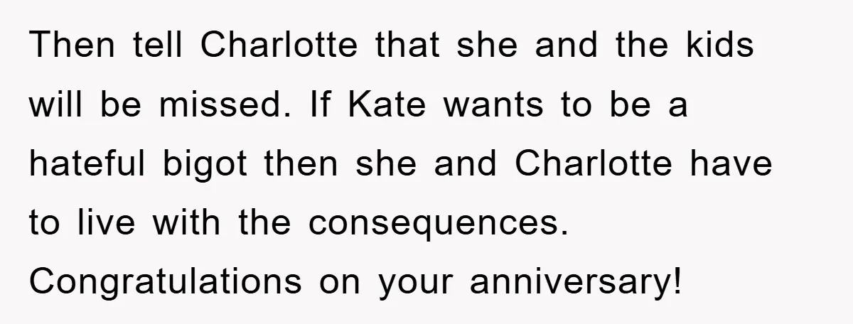 Then tell Charlotte that she and the kids will be missed. If Kate wants to be a hateful bigot then she and Charlotte have to live with the consequences. Congratulations...