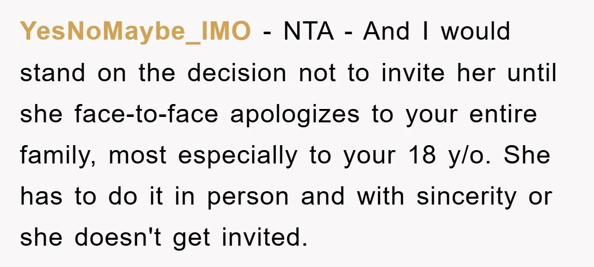 YesNoMaybe_IMO − NTA - And I would stand on the decision not to invite her until she face-to-face apologizes to your entire family, most especially to your 18 y/o. She...