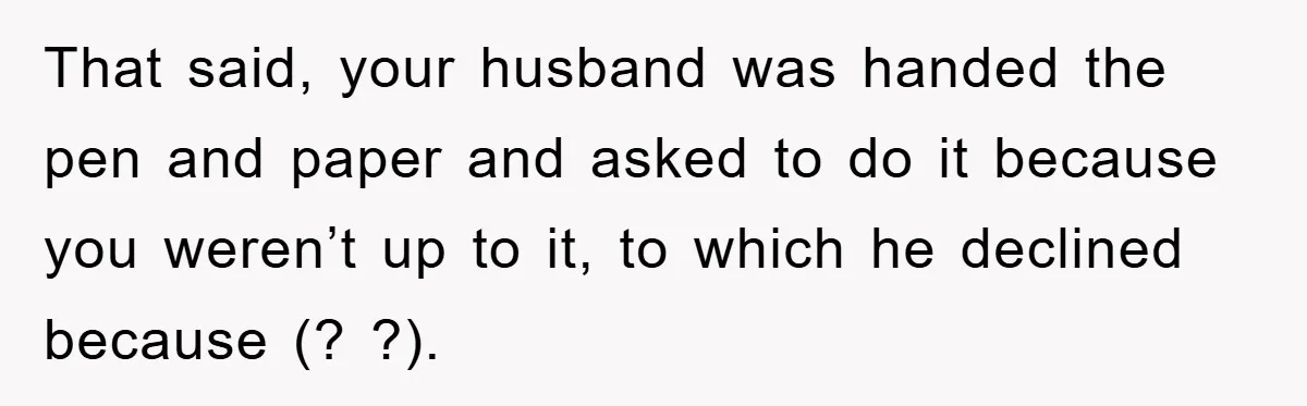That said, your husband was handed the pen and paper and asked to do it because you weren’t up to it, to which he declined because (? ?).