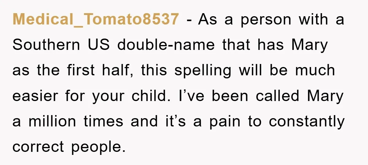 Medical_Tomato8537 - As a person with a Southern US double-name that has Mary as the first half, this spelling will be much easier for your child. I’ve been called Mary...