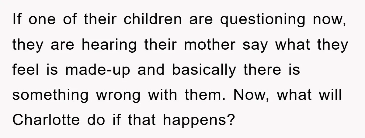 If one of their children are questioning now, they are hearing their mother say what they feel is made-up and basically there is something wrong with them. Now, what will...