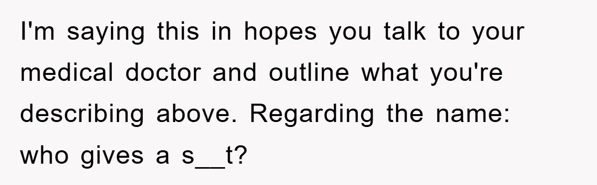 I'm saying this in hopes you talk to your medical doctor and outline what you're describing above. Regarding the name: who gives a s__t?