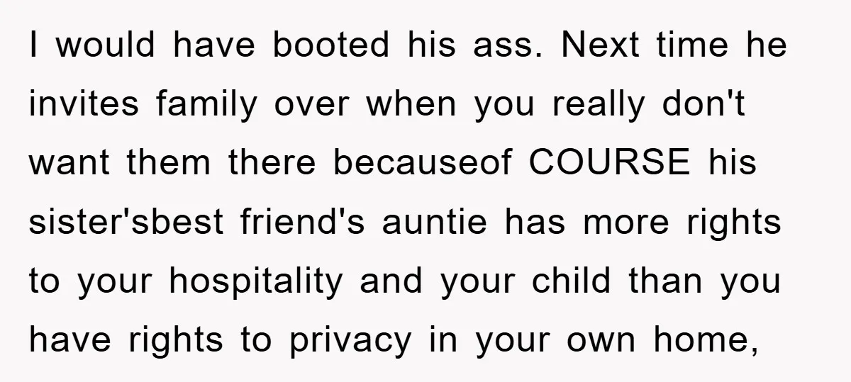 I would have booted his ass. Next time he invites family over when you really don't want them there becauseof COURSE his sister'sbest friend's auntie has more rights to your...