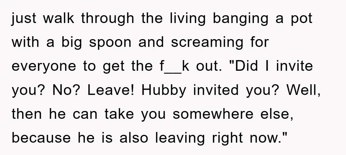 just walk through the living banging a pot with a big spoon and screaming for everyone to get the f__k out. "Did I invite you? No? Leave! Hubby invited you?...