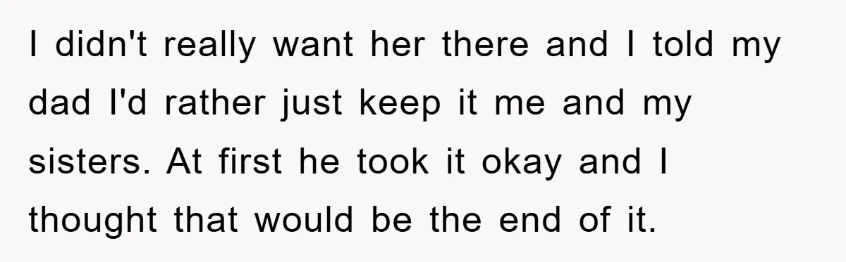 I didn't really want her there and I told my dad I'd rather just keep it me and my sisters. At first he took it okay and I thought that...