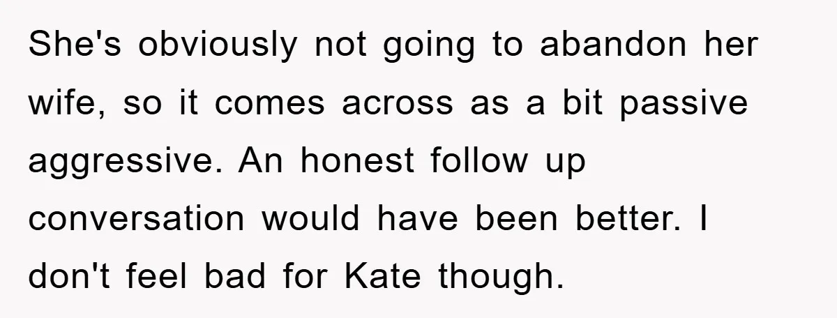 She's obviously not going to abandon her wife, so it comes across as a bit passive aggressive. An honest follow up conversation would have been better. I don't feel bad...