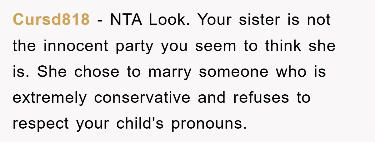 Cursd818 − NTA Look. Your sister is not the innocent party you seem to think she is. She chose to marry someone who is extremely conservative and refuses to respect...