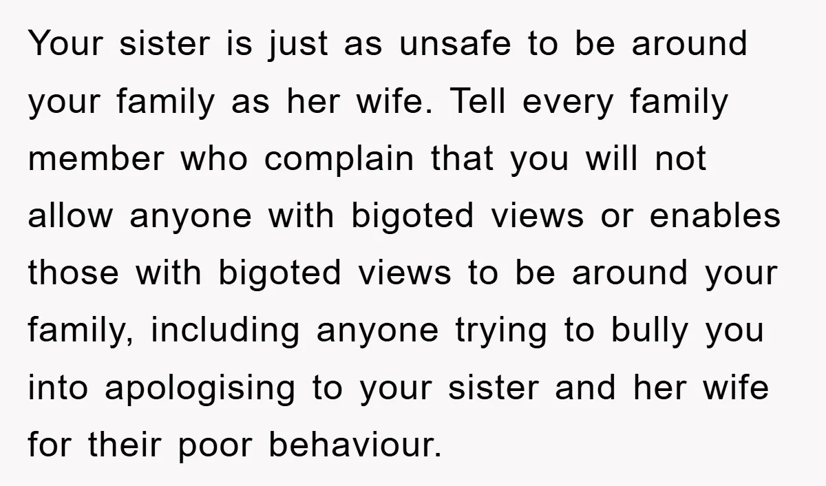 Your sister is just as unsafe to be around your family as her wife. Tell every family member who complain that you will not allow anyone with bigoted views or...