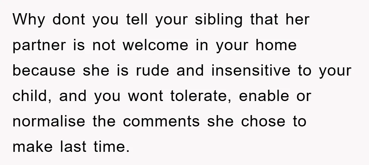 Why dont you tell your sibling that her partner is not welcome in your home because she is rude and insensitive to your child, and you wont tolerate, enable or...