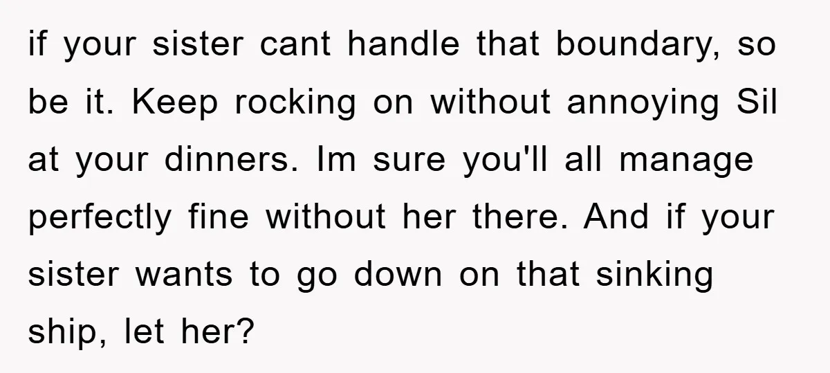 if your sister cant handle that boundary, so be it. Keep rocking on without annoying Sil at your dinners. Im sure you'll all manage perfectly fine without her there. And...