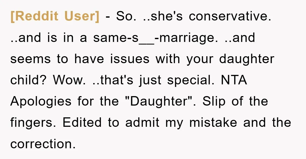 [Reddit User] − So. ..she's conservative. ..and is in a same-s__-marriage. ..and seems to have issues with your daughter child? Wow. ..that's just special. NTA Apologies for the "Daughter". Slip...