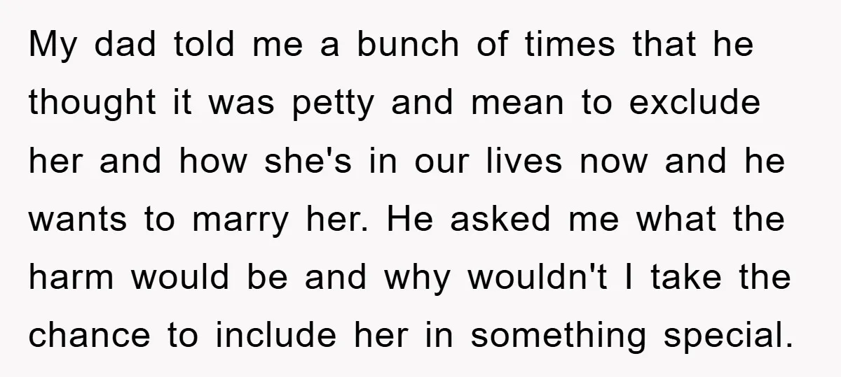 My dad told me a bunch of times that he thought it was petty and mean to exclude her and how she's in our lives now and he wants to...