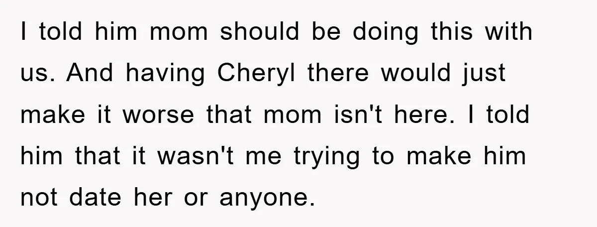 I told him mom should be doing this with us. And having Cheryl there would just make it worse that mom isn't here. I told him that it wasn't me...