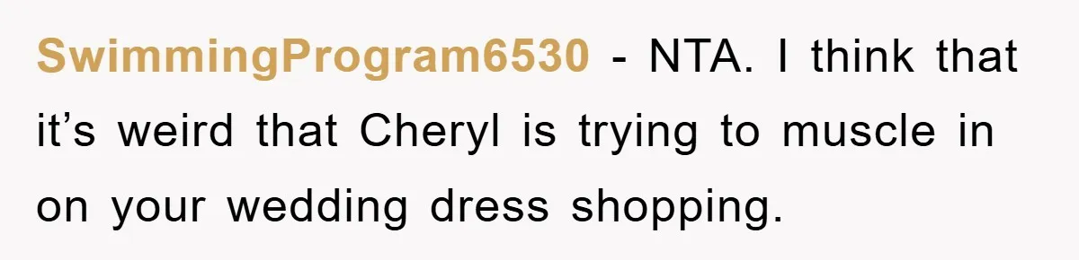 SwimmingProgram6530 − NTA. I think that it’s weird that Cheryl is trying to muscle in on your wedding dress shopping.