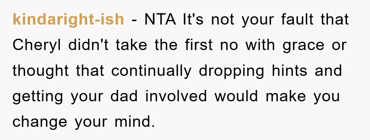 kindaright-ish − NTA It's not your fault that Cheryl didn't take the first no with grace or thought that continually dropping hints and getting your dad involved would make you...