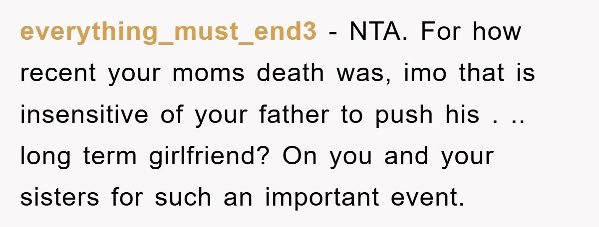 everything_must_end3 − NTA. For how recent your moms death was, imo that is insensitive of your father to push his . .. long term girlfriend? On you and your sisters...