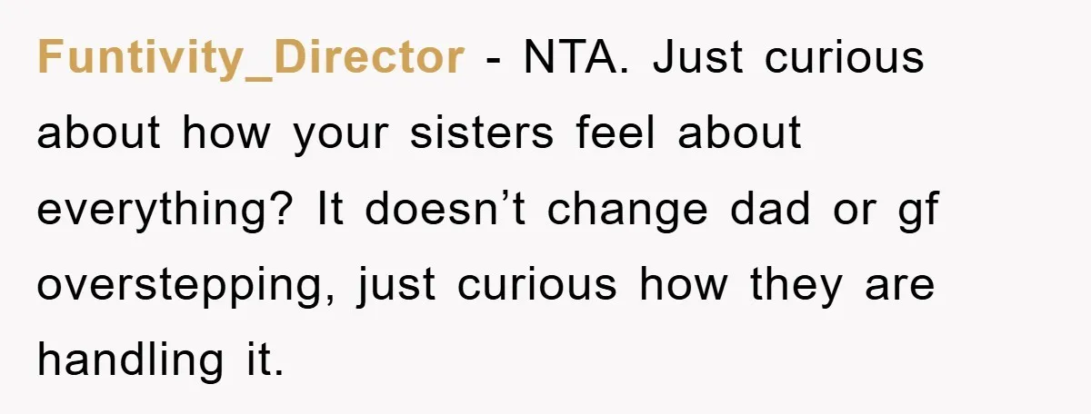 Funtivity_Director − NTA. Just curious about how your sisters feel about everything? It doesn’t change dad or gf overstepping, just curious how they are handling it.