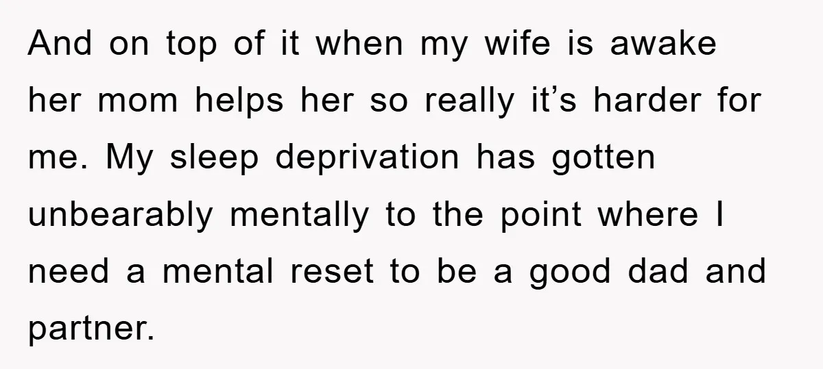 And on top of it when my wife is awake her mom helps her so really it’s harder for me. My sleep deprivation has gotten unbearably mentally to the point...