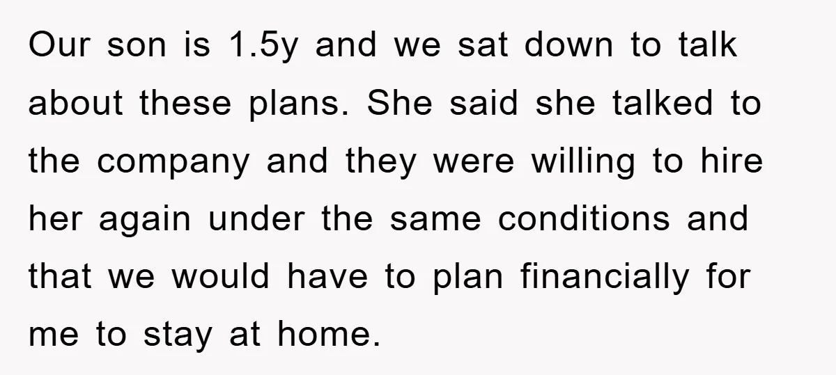 Our son is 1.5y and we sat down to talk about these plans. She said she talked to the company and they were willing to hire her again under the...