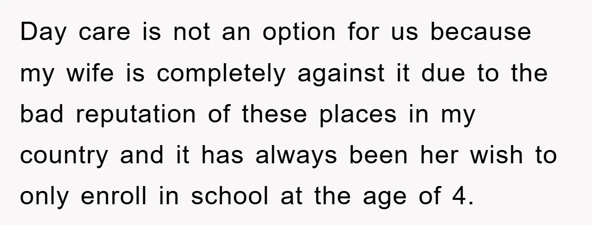 Day care is not an option for us because my wife is completely against it due to the bad reputation of these places in my country and it has always...