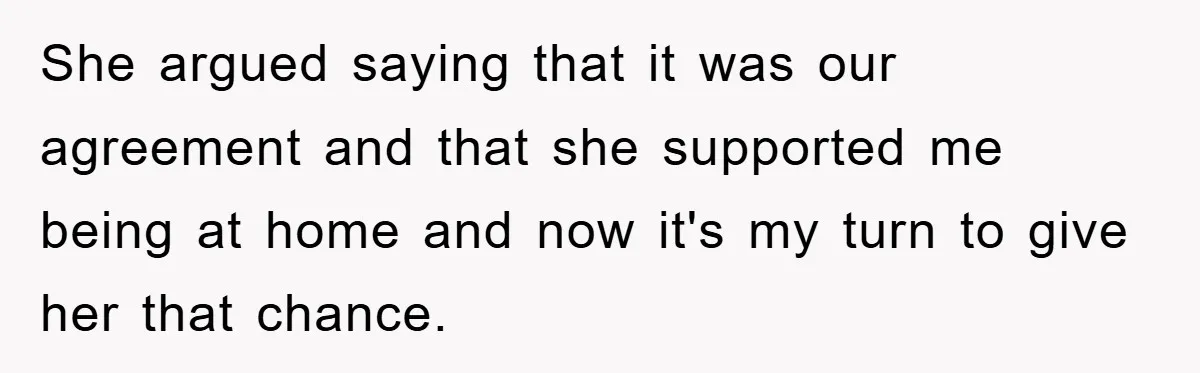 She argued saying that it was our agreement and that she supported me being at home and now it's my turn to give her that chance.