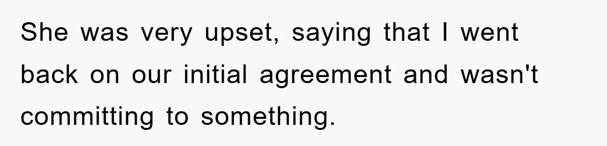 She was very upset, saying that I went back on our initial agreement and wasn't committing to something.