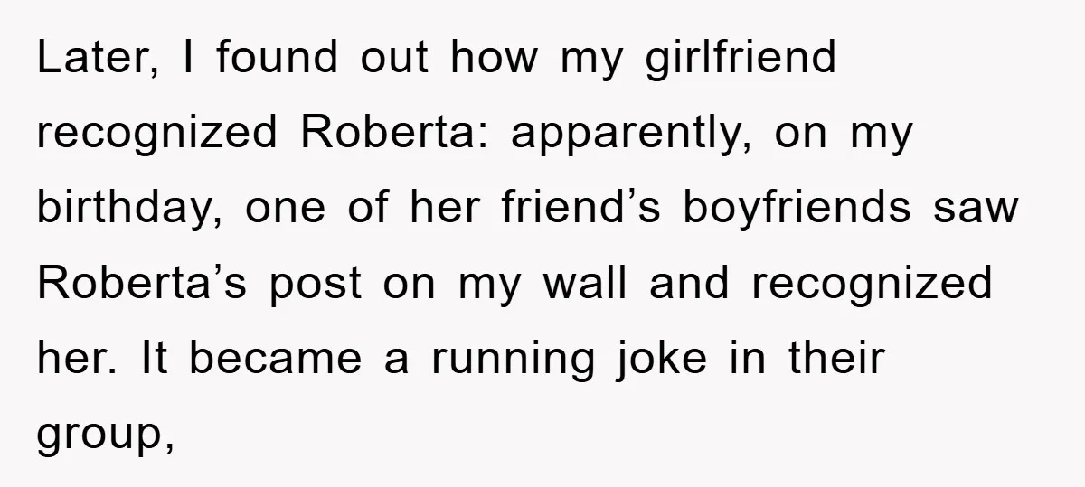 Later, I found out how my girlfriend recognized Roberta: apparently, on my birthday, one of her friend’s boyfriends saw Roberta’s post on my wall and recognized her. It became a...