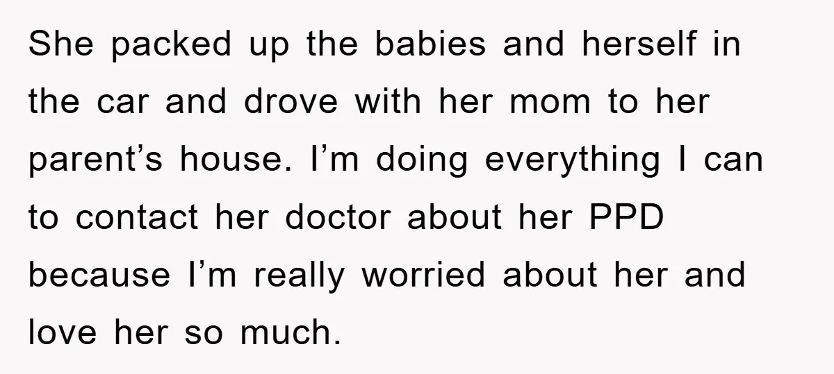 She packed up the babies and herself in the car and drove with her mom to her parent’s house. I’m doing everything I can to contact her doctor about her...