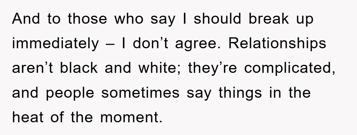 And to those who say I should break up immediately – I don’t agree. Relationships aren’t black and white; they’re complicated, and people sometimes say things in the heat of...