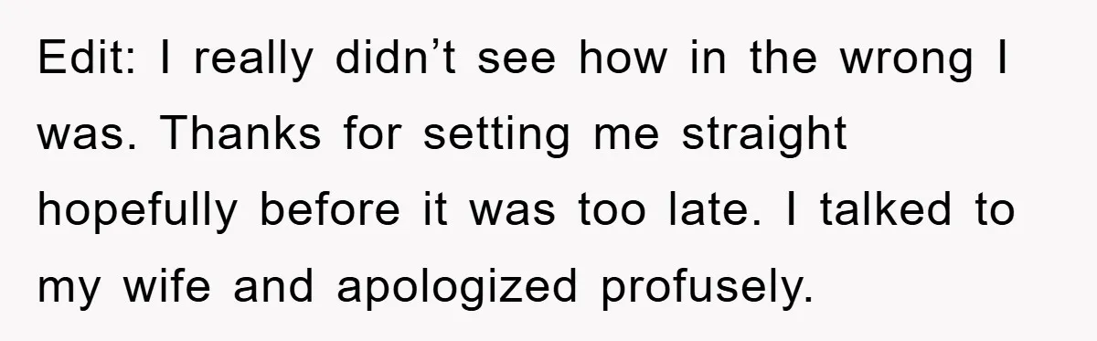 Edit: I really didn’t see how in the wrong I was. Thanks for setting me straight hopefully before it was too late. I talked to my wife and apologized profusely.