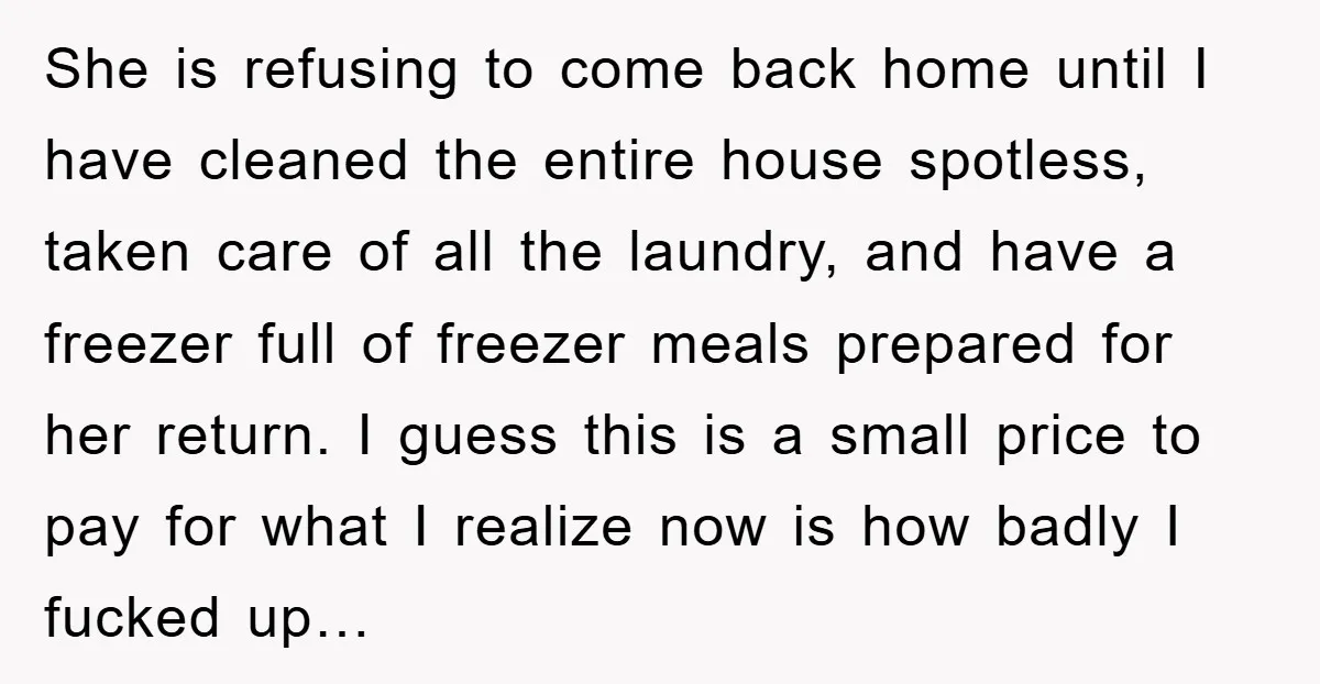 She is refusing to come back home until I have cleaned the entire house spotless, taken care of all the laundry, and have a freezer full of freezer meals prepared...