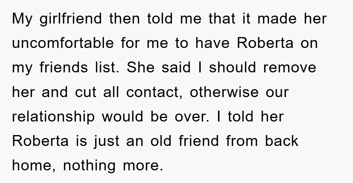 My girlfriend then told me that it made her uncomfortable for me to have Roberta on my friends list. She said I should remove her and cut all contact, otherwise...