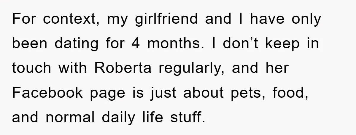 For context, my girlfriend and I have only been dating for 4 months. I don’t keep in touch with Roberta regularly, and her Facebook page is just about pets, food,...