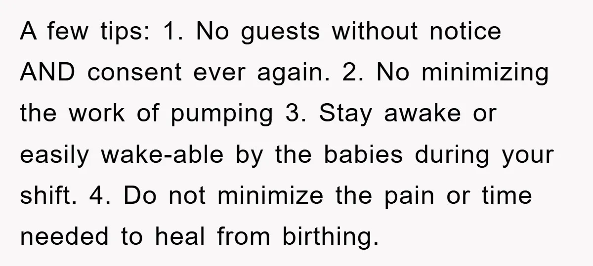 A few tips: 1. No guests without notice AND consent ever again. 2. No minimizing the work of pumping 3. Stay awake or easily wake-able by the babies during your...