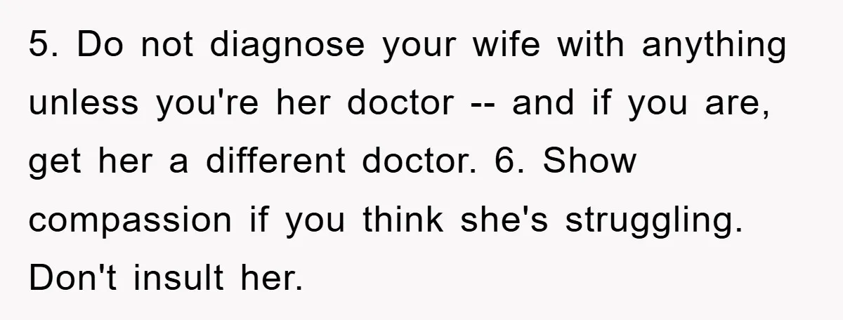 5. Do not diagnose your wife with anything unless you're her doctor -- and if you are, get her a different doctor. 6. Show compassion if you think she's struggling....