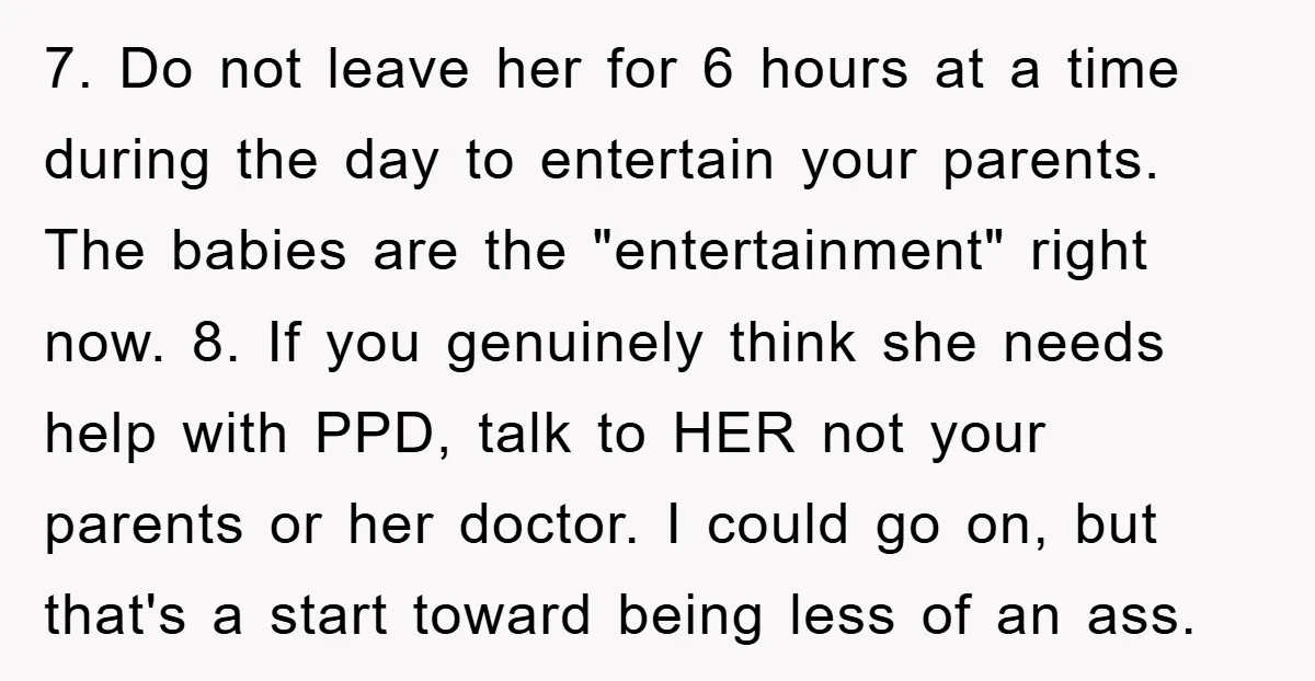 7. Do not leave her for 6 hours at a time during the day to entertain your parents. The babies are the "entertainment" right now. 8. If you genuinely think...