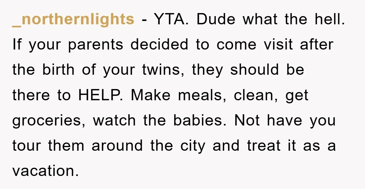 _northernlights − YTA. Dude what the hell. If your parents decided to come visit after the birth of your twins, they should be there to HELP. Make meals, clean, get...