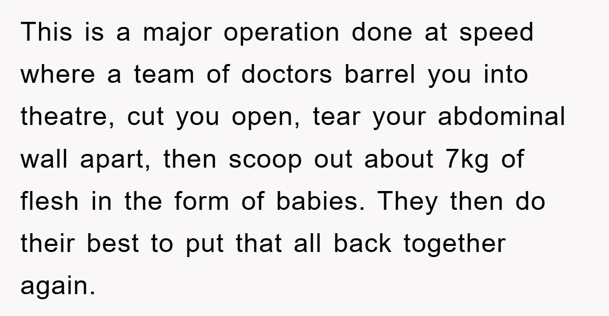This is a major operation done at speed where a team of doctors barrel you into theatre, cut you open, tear your abdominal wall apart, then scoop out about 7kg...