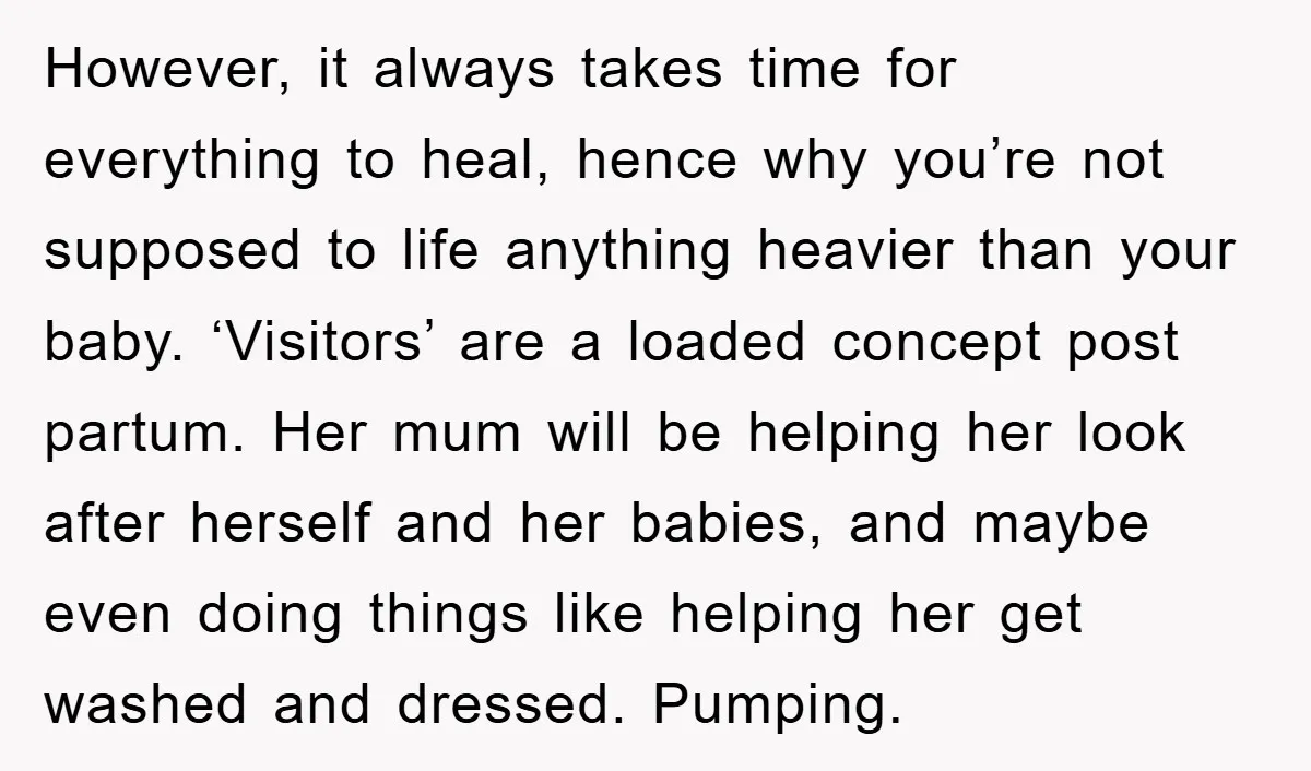 However, it always takes time for everything to heal, hence why you’re not supposed to life anything heavier than your baby. ‘Visitors’ are a loaded concept post partum. Her mum...